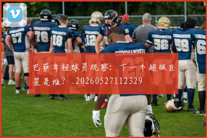 巴萨年轻球员观察:下一个超级巨星是谁?_20260527112329